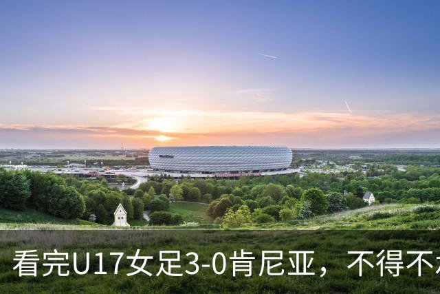 看完U17女足3-0肯尼亚，不得不承认的5个事实，女足终于呈现上升势头